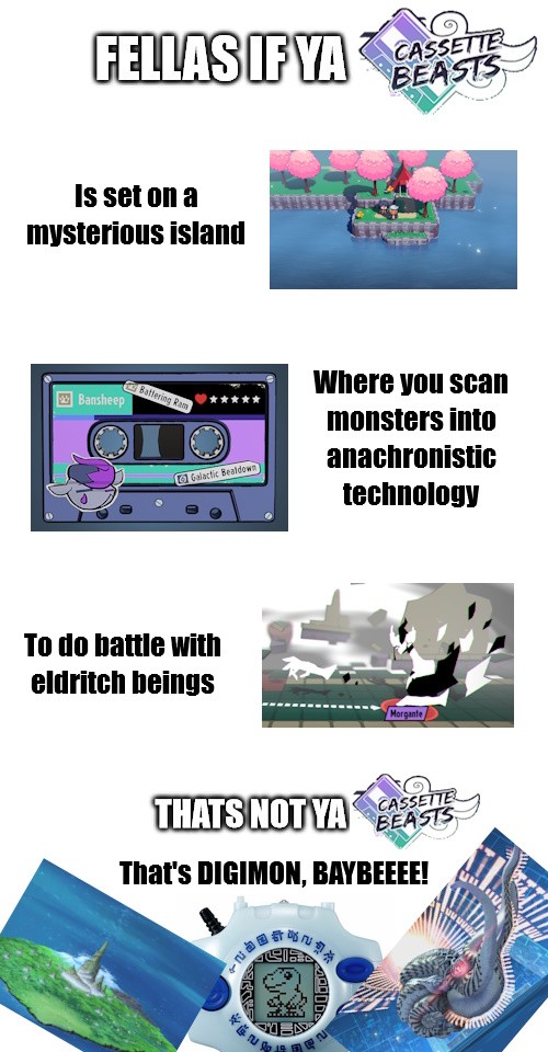 Meme format. Text reads: Fellas, if your Cassette Beasts is set on a mysterious island, where you scan monsters into anachronistic technology, to do battle with eldritch beings, then that's not ya Cassette Beasts; that's Digimon, Baby!