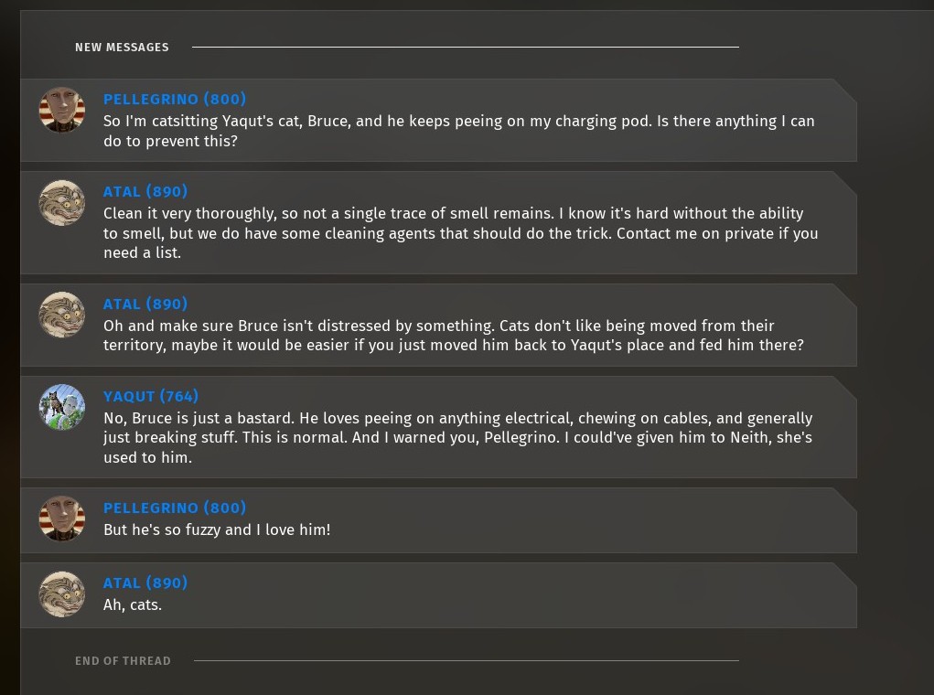 Text-based discussion between characters in Talos 2. Pellegrino: So, I'm catsitting Yaqut's cat, Bruce, and he keeps peeing on my charging pod. Is there anything I can do to prevent this? Atal: Clean it very thoroughly, so not a single trace of smell remains. I know it's hard without the ability to smell, but we do have some cleaning agents that should do the trick. Contact me on private if you need a list. Atal: Oh and make sure Bruce isn't distressed by something. Cats don't like being moved from their territory, maybe it would be easier if you just moved him back to Yaqut's place and fed him there? Yaqut: No, Bruce is just a bastard. He loves peeing on anything electrical, chewing on cables, and generally just breaking stuff. This is normal. And I warned you, Pellegrino. I could have given him to Neith, she's used to him. Pellegrino: But he's so fuzzy and I love him!