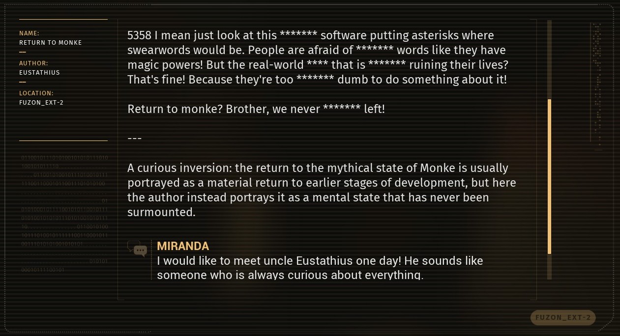 An analysis of an internet post by characters in Talos 2. Post: I mean just look at this **** software putting asterisks where swear words would be. People are afraid of **** words like they have magic powers! But the real-world **** that is **** ruining their lives? That's fine! Because they're too **** dumb to do something about it! Return to Monke? Brother, we never **** left!. Response: A curious inversion. The return to the mythical state of Monke is usually portrayed as a material return to earlier stages of development, but here the author instead portrays it as a mental state that has never been surmounted.